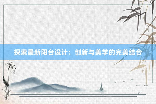 探索最新阳台设计：创新与美学的完美结合