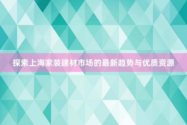 探索上海家装建材市场的最新趋势与优质资源